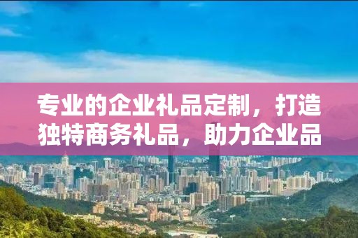 专业的企业礼品定制，打造独特商务礼品，助力企业品牌发展